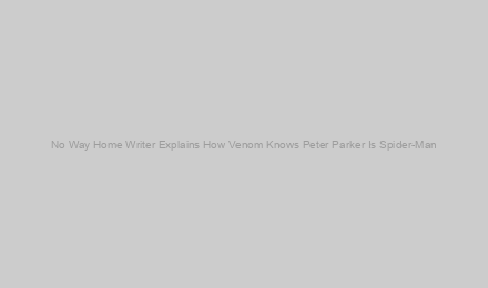 No Way Home Writer Explains How Venom Knows Peter Parker Is Spider-Man